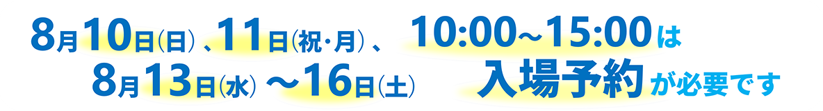 2025年8月10日(日)、8月11日(祝、月)、8月13日(水)~8月16日(土)10時~15時は入場予約が必要です