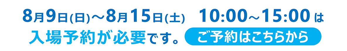2026年8月9日（日）～8月15日（土）は入場予約が必要です